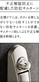不正解錠防止に配慮した防犯サムターン
          玄関ドアには、ボタンを押しながらでないと回すことができ   ない防犯サムターンを設置。   サムターン回しによる不正な解錠を抑制します。