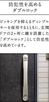 防犯性を高めるダブルロック
          ピッキングを抑えるディンプルキーを採用するとともに、玄関ドアの2ヶ所に鍵を設置した「ダブルロック」として防犯性を高めています。