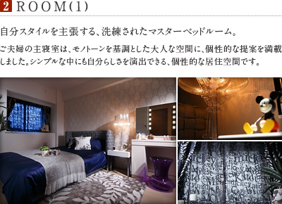 2.ROOM(1)
          自分スタイルを主張する、洗練されたマスターベッドルーム。
          ご夫婦の主寝室は、モノトーンを基調とした大人な空間に、個性的な提案を満載しました。シンプルな中にも自分らしさを演出できる、個性的な居住空間です。