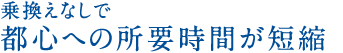 乗換えなしで都心への所要時間が短縮！！