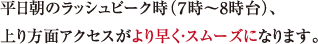 平日朝のラッシュピーク時（７時?8時台）、上り方面アクセスがより早く・スムーズになります。