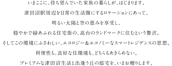 いまここに、待ち望んでいた家族の暮らしが、はじまります。津田沼駅周辺を日常の生活圏にするロケーションにあって、明るい太陽と空の恵みを享受し、穏やかで緑あふれる住宅街の、高台のランドマークに住むという贅沢。そしてこの環境にふさわしい、エコロジー＆エコノミーなスマートレジデンスの思想。利便性も、良好な住環境も、どちらもあきらめない。プレミアムな津田沼生活と出逢う丘の邸宅を、いまお贈りします。