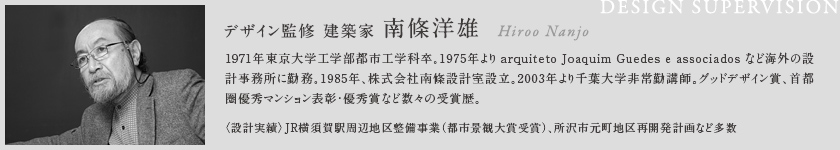 デザイン監修 建築家 南條洋雄
        1971年東京大学工学部都市工学科卒。1975年より arquiteto Joaquim Guedes e associados など海外の設計事務所に勤務。1985年、株式会社南條設計室設立。2003年より千葉大学非常勤講師。グッドデザイン賞、首都圏優秀マンション表彰・優秀賞など数々の受賞歴。
        〈設計実績〉JR横須賀駅周辺地区整備事業（都市景観大賞受賞）、所沢市元町地区再開発計画など多数