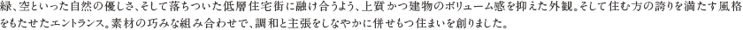 緑、空といった自然の優しさ、そして落ちついた低層住宅街に融け合うよう、上質かつ建物のボリューム感を抑えた外観。そして住む方の誇りを満たす風格をもたせたエントランス。素材の巧みな組み合わせで、調和と主張をしなやかに併せもつ住まいを創りました。