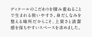 ディテールのこだわりを積み重ねることで生まれる使いやすさ。身だしなみを整える場所だからこそ、上質さと清潔感を保ちやすいスペースを求めました。