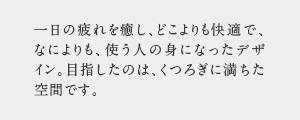 一日の疲れを癒し、どこよりも快適で、なによりも、使う人の身になったデザ   イン。目指したのは、くつろぎに満ちた 空間です。