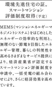 環境先進住宅の証。MEMS（マンションエネルギーマネジメントシステム）をはじめとしたエネルギーの効率的な利用と、無理のない節電を目指したエネルギー管理、暮らしの利便性を高めるさまざまなサービス提供により、経済産業省が認定する    スマートマンション評価制度を  申請中。一括受電の組み合わせにより、さらに経済効果を高めています。