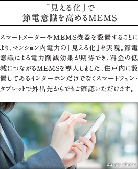 「見える化」で節電意識を高めるMEMS。スマートメーターやMEMS機器を設置することにより、マンション内電力の「見える化」を実現。節電意識による電力削減効果が期待でき、料金の低減につながるMEMSを導入しました。住戸内に設置してあるインターホンだけでなくスマートフォン・  タブレットで外出先からでもご確認いただけます。