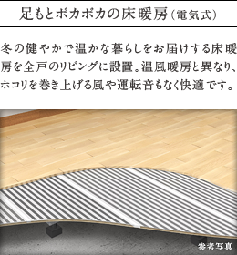 足もとポカポカの床暖房（電気式）
          冬の健やかで温かな暮らしをお届けする床暖房を全戸のリビングに設置。温風暖房と異なり、ホコリを巻き上げる風や運転音もなく快適です。
