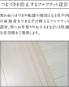 つまづきを防止するフルフラット設計。
          思わぬつまづきや転倒の原因となる住戸内の床段差をできるだけ抑えるフルフラット    設計。特にお年寄りやお子さまなどにも快適な住空間をご提供します。