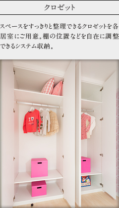 クロゼット。
            スペースをすっきりと整理できるクロゼットを各居室にご用意。棚の位置などを自在に調整できるシステム収納。