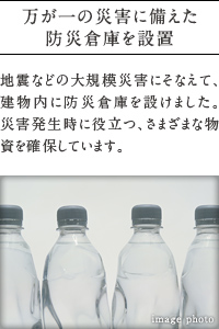 万が一の災害に備えた防災倉庫を設置。
          地震などの大規模災害にそなえて、建物内に防災倉庫を設けました。 災害発生時に役立つ、さまざまな物資を確保しています。