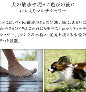 犬の散歩や泥んこ遊びの後におかえりマルチシャワー。
          1Fには、ペットと散歩のあとの足洗い場に、あるいはお子さまのどろんこ汚れにも便利な「おかえりマルチシャワー」。シンクの水栓と、足元を洗える水栓の２つを設置。