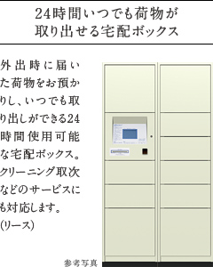 24時間いつでも荷物が取り出せる宅配ボックス。
          外出時に届いた荷物をお預かりし、いつでも取り出しができる24時間使用可能な宅配ボックス。クリーニング取次などのサービスにも対応します。（リース）