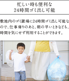 忙しい時も便利な24時間ゴミ出し可能。
          敷地内のゴミ置場に24時間ゴミ出し可能なので、仕事帰りのあと、朝の早いときなども、時間を気にせず利用することができます。