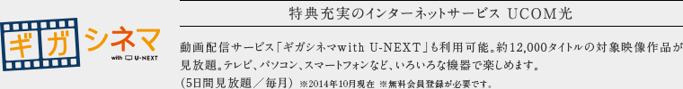 特典充実のインターネットサービス UCOM光。
            動画配信サービス「ギガシネマwithU-NEXT」も利用可能。約12,000タイトルの対象映像作品が 見放題。テレビ、パソコン、スマートフォンなど、いろいろな機器で楽しめます。
            （5日間見放題／毎月） ※2014年10月現在 ※無料会員登録が必要です。
