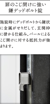 扉のこじ開けに強い鎌デッドボルト錠
          施錠時にデッドボルトから鎌状に金属がせりだして、玄関枠に掛かる仕組み。バールによるこじ開けに対する抵抗力が強まります。