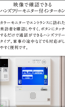 映像で確認できるハンズフリーモニター付インターホン
          カラーモニターでエントランスに訪れた来訪者を確認しやすく、ボタンにタッチするだけで通話ができるハンズフリー タイプ。家事の途中などでも対応がしやすく便利です。