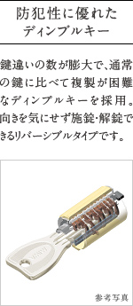 防犯性に優れたディンプルキー
          鍵違いの数が膨大で、通常の鍵に比べて複製が困難なディンプルキーを採用。  向きを気にせず施錠・解錠できるリバーシブルタイプです。