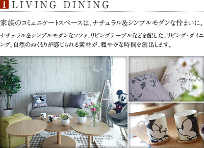 1.LIVING DINING
          家族のコミュニケートスペースは、ナチュラル＆シンプルモダンな佇まいに。
          ナチュラル＆シンプルモダンなソファ、リビングテーブルなどを配した、リビング・ダイニング。自然のぬくもりが感じられる素材が、穏やかな時間を創出します。