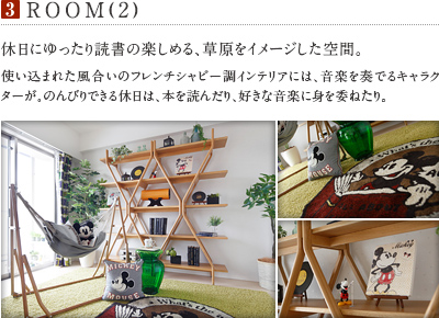 3.ROOM(2)
          休日にゆったり読書の楽しめる、草原をイメージした空間。
          使い込まれた風合いのフレンチシャビー調インテリアには、音楽を奏でるキャラクターが。のんびりできる休日は、本を読んだり、好きな音楽に身を委ねたり。