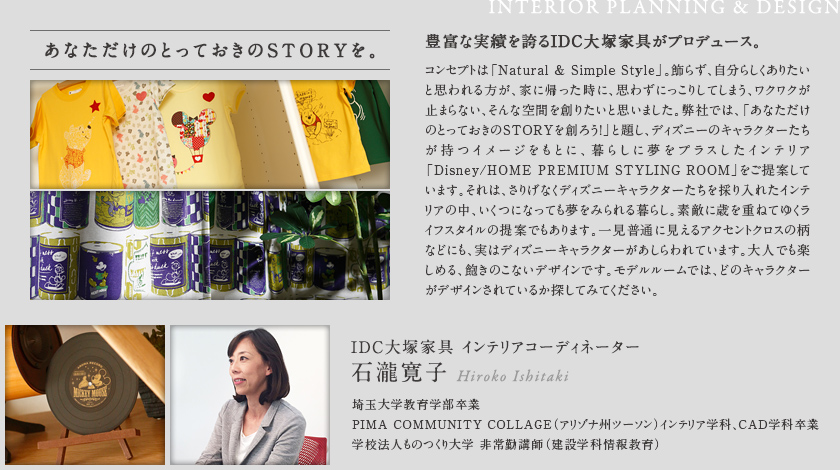 あなただけのとっておきのSTORYを。
        豊富な実績を誇るIDC大塚家具がプロデュース。
        コンセプトは「Natural & Simple Style」。飾らず、自分らしくありたいと思われる方が、家に帰った時に、思わずにっこりしてしまう、ワクワクが止まらない、そんな空間を創りたいと思いました。弊社では、「あなただけのとっておきのSTORYを創ろう!」と題し、ディズニーのキャラクターたちが持つイメージをもとに、暮らしに夢をプラスしたインテリア「Disney/HOME PREMIUM STYLING ROOM」をご提案しています。それは、さりげなくディズニーキャラクターたちを採り入れたインテリアの中、いくつになっても夢をみられる暮らし。素敵に歳を重ねてゆくライフスタイルの提案でもあります。一見普通に見えるアクセントクロスの柄などにも、実はディズニーキャラクターがあしらわれています。大人でも楽しめる、飽きのこないデザインです。モデルルームでは、どのキャラクターがデザインされているか探してみてください。