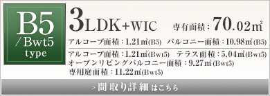 B5/Bwt5type 3LDK+WIC 専有面積70.02㎡ バルコニー面積10.98㎡(B5) テラス面積5.04㎡(Bwt5) 専用庭面積11.22㎡(Bwt5) オープンリビングバルコニー9.27㎡(Bwt5) アルコープ面積1.21㎡(B5/Bwt5) 間取り詳細はこちら